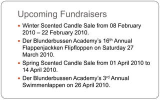 Upcoming FundraisersWinter Scented Candle Sale from 08 February 2010 – 22 February 2010.Der Blunderbussen Academy’s 16th Annual Flappenjackken Flipfloppen on Saturday 27 March 2010.Spring Scented Candle Sale from 01 April 2010 to 14 April 2010.Der Blunderbussen Academy’s 3rd Annual Swimmenlappen on 26 April 2010.