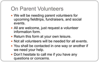 On Parent VolunteersWe will be needing parent volunteers for upcoming fieldtrips, fundraisers, and social events.All are welcome, just request a volunteer information form.Return this form at your own leisure.Not all volunteers will be needed for all events.You shall be contacted in one way or another if we need your help.Don’t hesitate to call me if you have any questions or concerns.