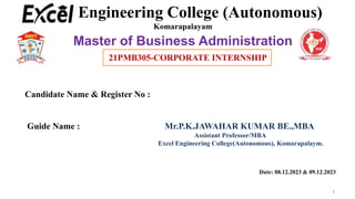 21PMB401 – Project Work
1
Engineering College (Autonomous)
Komarapalayam
Master of Business Administration
Candidate Name & Register No :
Guide Name : Mr.P.K.JAWAHAR KUMAR BE.,MBA
Assistant Professor/MBA
Excel Engineering College(Autonomous), Komarapalaym.
Date: 08.12.2023 & 09.12.2023
21PMB305-CORPORATE INTERNSHIP
 