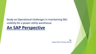 Study on Operational challenges in maintaining SKU
visibility for a power utility warehouse
An SAP Perspective
By:
Sayyed Zakir Ali Rizwe [19131]
 