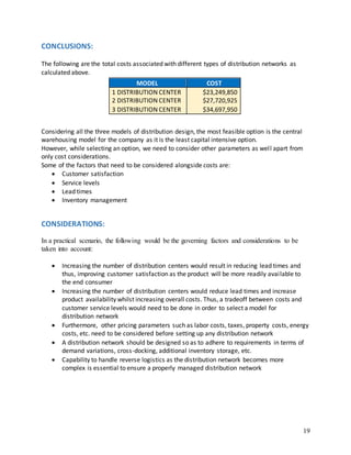 19
CONCLUSIONS:
The following are the total costs associated with different types of distribution networks as
calculated above.
Considering all the three models of distribution design, the most feasible option is the central
warehousing model for the company as it is the least capital intensive option.
However, while selecting an option, we need to consider other parameters as well apart from
only cost considerations.
Some of the factors that need to be considered alongside costs are:
 Customer satisfaction
 Service levels
 Lead times
 Inventory management
CONSIDERATIONS:
In a practical scenario, the following would be the governing factors and considerations to be
taken into account:
 Increasing the number of distribution centers would result in reducing lead times and
thus, improving customer satisfaction as the product will be more readily available to
the end consumer
 Increasing the number of distribution centers would reduce lead times and increase
product availability whilst increasing overall costs. Thus, a tradeoff between costs and
customer service levels would need to be done in order to select a model for
distribution network
 Furthermore, other pricing parameters such as labor costs, taxes, property costs, energy
costs, etc. need to be considered before setting up any distribution network
 A distribution network should be designed so as to adhere to requirements in terms of
demand variations, cross-docking, additional inventory storage, etc.
 Capability to handle reverse logistics as the distribution network becomes more
complex is essential to ensure a properly managed distribution network
MODEL COST
1 DISTRIBUTION CENTER $23,249,850
2 DISTRIBUTION CENTER $27,720,925
3 DISTRIBUTION CENTER $34,697,950
 