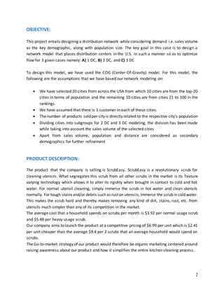 2
OBJECTIVE:
This project entails designing a distribution network while considering demand i.e. sales volume
as the key demographic, along with population size. The key goal in this case is to design a
network model that places distribution centers in the U.S. in such a manner so as to optimize
flow for 3 given cases namely: A) 1 DC, B) 2 DC, and C) 3 DC
To design this model, we have used the COG (Center-Of-Gravity) model. For this model, the
following are the assumptions that we have based our network modeling on:
 We have selected 20 cities from across the USA from which 10 cities are from the top-20
cities in terms of population and the remaining 10 cities are from cities 21 to 100 in the
rankings
 We have assumed that there is 1 customer in each of these cities.
 The number of products sold per city is directly related to the respective city’s population
 Dividing cities into subgroups for 2 DC and 3 DC modeling, the division has been made
while taking into account the sales volume of the selected cities
 Apart from sales volume, population and distance are considered as secondary
demographics for further refinement
PRODUCT DESCRIPTION:
The product that the company is selling is ScrubEasy. ScrubEasy is a revolutionary scrub for
cleaning utensils. What segregates this scrub from all other scrubs in the market is its Texture
varying technology which allows it to alter its rigidity when brought in contact to cold and hot
water. For normal utensil cleaning, simply immerse the scrub in hot water and clean utensils
normally. For tough stains and/or debris such as rust on utensils,immerse the scrub in cold water.
This makes the scrub hard and thereby makes removing any kind of dirt, stains, rust, etc. from
utensils much simpler than any of its competition in the market.
The average cost that a household spends on scrubs per month is $3.92 per normal usage scrub
and $5.48 per heavy usage scrub.
Our company aims to launch the product at a competitive pricing of $6.99 per unit which is $2.41
per unit cheaper than the average $9.4 per 2 scrubs that an average household would spend on
scrubs.
The Go-to-market strategy of our product would therefore be organic marketing centered around
raising awareness about our product and how it simplifies the entire kitchen cleaning process.
 