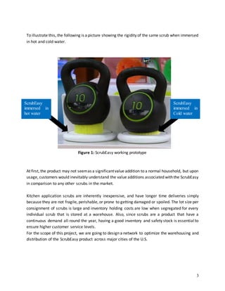 3
To illustrate this, the following is a picture showing the rigidity of the same scrub when immersed
in hot and cold water.
At first, the product may not seemas a significantvalue addition to a normal household, but upon
usage, customers would inevitably understand the value additions associated with the ScrubEasy
in comparison to any other scrubs in the market.
Kitchen application scrubs are inherently inexpensive, and have longer time deliveries simply
because they are not fragile, perishable, or prone to getting damaged or spoiled. The lot size per
consignment of scrubs is large and inventory holding costs are low when segregated for every
individual scrub that is stored at a warehouse. Also, since scrubs are a product that have a
continuous demand all-round the year, having a good inventory and safety stock is essential to
ensure higher customer service levels.
For the scope of this project, we are going to design a network to optimize the warehousing and
distribution of the ScrubEasy product across major cities of the U.S.
ScrubEasy
immersed in
hot water
ScrubEasy
immersed in
Cold water
Figure 1: ScrubEasy working prototype
 