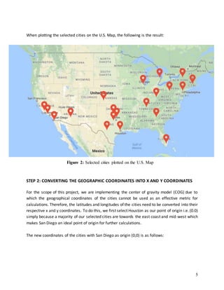 5
When plotting the selected cities on the U.S. Map, the following is the result:
STEP 2: CONVERTING THE GEOGRAPHIC COORDINATES INTO X AND Y COORDINATES
For the scope of this project, we are implementing the center of gravity model (COG) due to
which the geographical coordinates of the cities cannot be used as an effective metric for
calculations. Therefore, the latitudes and longitudes of the cities need to be converted into their
respective x and y coordinates. To do this, we first select Houston as our point of origin i.e. (0.0)
simply because a majority of our selected cities are towards the east coast and mid-west which
makes San Diego an ideal point of origin for further calculations.
The new coordinates of the cities with San Diego as origin (0,0) is as follows:
Figure 2: Selected cities plotted on the U.S. Map
 