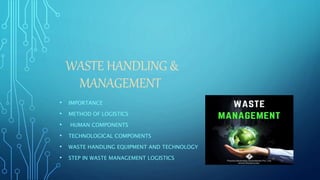 WASTE HANDLING &
MANAGEMENT
• IMPORTANCE
• METHOD OF LOGISTICS
• HUMAN COMPONENTS
• TECHNOLOGICAL COMPONENTS
• WASTE HANDLING EQUIPMENT AND TECHNOLOGY
• STEP IN WASTE MANAGEMENT LOGISTICS
 