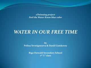 eTwinning project
Feel the Water Know blue color

WATER IN OUR FREE TIME
by
Polina Yevstigneyeva & Daniil Zamkovoy
Riga Ostwald Secondary School
1st “c” class

 