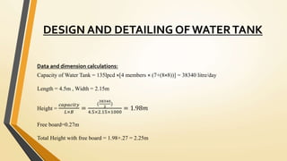 DESIGN AND DETAILING OF WATERTANK
Data and dimension calculations:
Capacity of Water Tank = 135lpcd ×[4 members × (7+(8×8))] = 38340 litre/day
Length = 4.5m , Width = 2.15m
Height =
𝑐𝑎𝑝𝑎𝑐𝑖𝑡𝑦
𝐿×𝐵
=
(
38340
2
)
4.5×2.15×1000
= 1.98𝑚
Free board=0.27m
Total Height with free board = 1.98+.27 = 2.25m
 