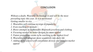 Without a doubt, Wearable Technology is and will be the most
prevailing topic this year. As it is mentioned:
Getting smaller in size
1. Wearables will continue to reign in popularity
2. Even reaching to animals
3. Brave attempts at fashionable Bluetooth jewellery and clothing
4. Focusing needed on better designs for mass appeal
5. Future projections seems to be reaching to the highest level
6. Wearables will integrate more seamlessly into daily life
7. Adding more sensors will consolidate devices and broaden market
appeal
CONCLUSION
 