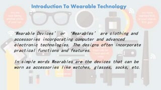 Introduction To Wearable Technology
‘Wearable Devices’ or ‘Wearables’ are clothing and
accessories incorporating computer and advanced
electronic technologies. The designs often incorporate
practical functions and features.
In simple words Wearables are the devices that can be
worn as accessories like watches, glasses, socks, etc.
 
