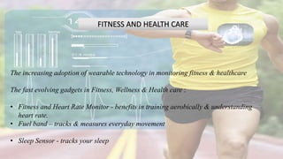 FITNESS AND HEALTH CARE
The increasing adoption of wearable technology in monitoring fitness & healthcare
The fast evolving gadgets in Fitness, Wellness & Health care :
• Fitness and Heart Rate Monitor - benefits in training aerobically & understanding
heart rate.
• Fuel band – tracks & measures everyday movement
• Sleep Sensor - tracks your sleep
 