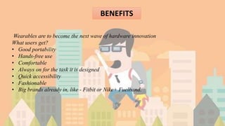 BENEFITS
Wearables are to become the next wave of hardware innovation
What users get?
• Good portability
• Hands-free use
• Comfortable
• Always on for the task it is designed
• Quick accessibility
• Fashionable
• Big brands already in, like - Fitbit or Nike+ Fuelband.
 
