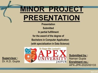 MINOR PROJECT
PRESENTATION
A
Presentation
Submitted
In partial fulfillment
for the award of the degree of
Bachelors in Computer Application
(with specialization in Data Science)
Supervisor :
Dr. K.D. Gupta
Submitted by :
Naman Gupta
Enrolment no.:
APX-JPR-2020/00133
 