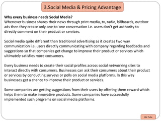 3.Social Media & Pricing Advantage
Why every business needs Social Media?
Whenever business shares their news through print media, tv, radio, billboards, outdoor
ads then they create only one-to-one conversation i.e. users don’t get authority to
directly comment on their product or services.
Social media quite different than traditional advertising as it creates two way
communication i.e. users directly communicating with company regarding feedbacks and
suggestions so that companies get change to improve their product or services which
ultimately satisfies more consumers.
Every business needs to create their social profiles across social networking sites to
interact directly with consumers. Businesses can ask their consumers about their product
or services by conducting surveys or polls on social media platforms. In this way
businesses get a chance to improve their product or services.
Some companies are getting suggestions from their users by offering them reward which
helps them to make innovative products. Some companies have successfully
implemented such programs on social media platforms.
We Tube
 