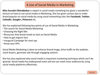 4.Use of Social Media in Marketing
Miss Surashri Shivadavkar is expert in social media marketing has given a wonderful
lecture on how to use social media in Marketing. She has given various tips to make
brand popular on social media by using social networking sites like Facebook, Twitter,
LinkedIn, Google+, Pinterest etc.
She has explained following key points of use of Social Media in Marketing:
• The search for Social Media Marketing
• Choosing the Right Mix
• Resources that brand needs to start on Social Media
• How to get organic fans
• Inaugural Campaign for start ups
• Know your KPIs
Social Media Marketing is done to enhance brand image, drive traffic to the website,
reach buyers, generate sale through engaging content.
She has also explained why social media is important marketing technique which can’t be
ignored. Social media has widespread reach and we can reach mass audience by using
social media platforms effectively.
We Tube
 