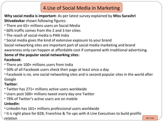 4.Use of Social Media in Marketing
Why social media is important: As per latest survey explained by Miss Surashri
Shivadavkar shown following figures:
• There are 65+ millions users on Social Media
• 60% traffic comes from the 2 and 3 tier cities
• The reach of social media is PAN India
• Social media gives the kind of extensive exposure to your brand
Social networking sites are important part of social media marketing and brand
awareness only can happen at affordable cost if compared with traditional advertising.
Some of the popular social networking sites:
Facebook:
• There are 100+ millions users from India
• 50% of all Facebook users check their page at least once a day
• Facebook is no. one social networking sites and is second popular sites in the world after
Google
Twitter:
• Twitter has 271+ millions active users worldwide
• Users post 500+ millions tweet every day one Twitter
• 78% of Twitter’s active users are on mobile
LinkedIn:
• LinkedIn has 161+ millions professional users worldwide
• It is right place for B2B, Franchise & Tie ups with A Line Executives to build prolific
relation We Tube
 