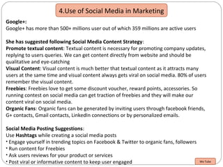 4.Use of Social Media in Marketing
Google+:
Google+ has more than 500+ millions user out of which 359 millions are active users
She has suggested following Social Media Content Strategy:
Promote textual content: Textual content is necessary for promoting company updates,
replying to users queries. We can get content directly from website and should be
qualitative and eye-catching
Visual Content: Visual content is much better that textual content as it attracts many
users at the same time and visual content always gets viral on social media. 80% of users
remember the visual content.
Freebies: Freebies love to get some discount voucher, reward points, accessories. So
running contest on social media can get traction of freebies and they will make our
content viral on social media.
Organic Fans: Organic fans can be generated by inviting users through facebook friends,
G+ contacts, Gmail contacts, LinkedIn connections or by personalized emails.
Social Media Posting Suggestions:
Use Hashtags while creating a social media posts
• Engage yourself in trending topics on Facebook & Twitter to organic fans, followers
• Run content for Freebies
• Ask users reviews for your product or services
• Post viral or informative content to keep user engaged We Tube
 