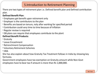 5.Introduction to Retirement Planning
There are two types of retirement plan i.e. Defined benefit plan and Defined contribution
plan.
Defined Benefit Plan:
• Employees get benefit upon retirement only
• Employer is the contributors to the plan
• Benefits are based on tenure, noly after working for specified period
• Contribution could very time to time because of Inflation
• Regular review is required
• DB plans can require that employees contribute to the plant
Defined Benefit Products:
• Gratuity
• Leave Encashment
• Retrenchment Compensation
• Voluntary Retirement Schemes
• HRA
She has also explain about how Gratuity Tax Treatment follows in India by showing key
formulas.
Government employees have tax exemption on Gratuity amount while Non-Govt
employees have to bear tax if amount is more than Rs 1,000,000.
We Tube
 