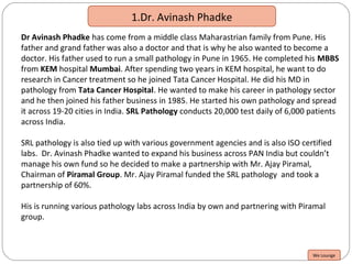 1.Dr. Avinash Phadke
Dr Avinash Phadke has come from a middle class Maharastrian family from Pune. His
father and grand father was also a doctor and that is why he also wanted to become a
doctor. His father used to run a small pathology in Pune in 1965. He completed his MBBS
from KEM hospital Mumbai. After spending two years in KEM hospital, he want to do
research in Cancer treatment so he joined Tata Cancer Hospital. He did his MD in
pathology from Tata Cancer Hospital. He wanted to make his career in pathology sector
and he then joined his father business in 1985. He started his own pathology and spread
it across 19-20 cities in India. SRL Pathology conducts 20,000 test daily of 6,000 patients
across India.
SRL pathology is also tied up with various government agencies and is also ISO certified
labs. Dr. Avinash Phadke wanted to expand his business across PAN India but couldn’t
manage his own fund so he decided to make a partnership with Mr. Ajay Piramal,
Chairman of Piramal Group. Mr. Ajay Piramal funded the SRL pathology and took a
partnership of 60%.
His is running various pathology labs across India by own and partnering with Piramal
group.
We Lounge
 