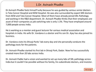 1.Dr. Avinash Phadke
Dr Avinash Phadke feels himself lucky because he was guided by various senior doctors
in Tata Cancer Hospital and KEM Hospital. He was also surrounded by expert MD doctors
from KEM and Tata Cancer Hospital. Most of them have already joined SRL Pathology
and working in the R&D department. Dr. Avinash Phadke thinks that their employees are
asset of their companies as job switching rate is only 1-2%. They have employed around
7,000 people across India.
He is working as a mentor and guest lecturer for various medical association and
hospitals in India. His wife Dr. Vandana is a doctor and his son Dr. Ajay has also joined his
business.
Dr. Vandana visits his Shivaji Parks’ lab every day and she personally conducts the
pathology tests for the patients.
Dr. Avinash Phadke started his first lab in Shivaji Park, Dadar. Now he has successfully
created more than 20 labs across India.
Dr. Avinash Padke had a vision and wanted to set-up many labs of SRL pathology across
India but it couldn’t be possible without his family, his subordinate doctors, and investor.
We Lounge
 