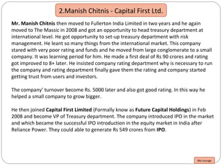 2.Manish Chitnis - Capital First Ltd.
Mr. Manish Chitnis then moved to Fullerton India Limited in two years and he again
moved to The Massic in 2008 and got an opportunity to head treasury department at
international level. He got opportunity to set-up treasury department with risk
management. He leant so many things from the international market. This company
stared with very poor rating and funds and he moved from large conglomerate to a small
company. It was learning period for him. He made a first deal of Rs 90 crores and rating
got improved to 8+ later. He insisted company rating department why is necessary to run
the company and rating department finally gave them the rating and company started
getting trust from users and investors.
The company’ turnover become Rs. 5000 later and also got good rating. In this way he
helped a small company to grow bigger.
He then joined Capital First Limited (Formally know as Future Capital Holdings) in Feb
2008 and become VP of Treasury department. The company introduced IPO in the market
and which became the successful IPO introduction in the equity market in India after
Reliance Power. They could able to generate Rs 549 crores from IPO.
We Lounge
 