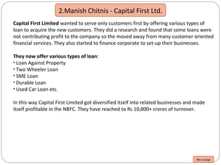 2.Manish Chitnis - Capital First Ltd.
Capital First Limited wanted to serve only customers first by offering various types of
loan to acquire the new customers. They did a research and found that some loans were
not contributing profit to the company so the moved away from many customer oriented
financial services. They also started to finance corporate to set-up their businesses.
They now offer various types of loan:
• Loan Against Property
• Two Wheeler Loan
• SME Loan
• Durable Loan
• Used Car Loan etc.
In this way Capital First Limited got diversified itself into related businesses and made
itself profitable in the NBFC. They have reached to Rs 10,000+ crores of turnover.
We Lounge
 