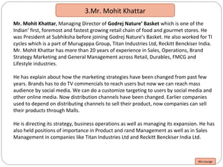 3.Mr. Mohit Khattar
Mr. Mohit Khattar, Managing Director of Godrej Nature’ Basket which is one of the
Indian’ first, foremost and fastest growing retail chain of food and gourmet stores. He
was President at Subhiksha before joining Godrej Nature’s Basket. He also worked for TI
cycles which is a part of Murugappa Group, Titan Industries Ltd, Reckitt Benckiser India.
Mr. Mohit Khattar has more than 20 years of experience in Sales, Operations, Brand
Strategy Marketing and General Management across Retail, Durables, FMCG and
Lifestyle industries.
He has explain about how the marketing strategies have been changed from past few
years. Brands has to do TV commercials to reach users but now we can reach mass
audience by social media. We can do a customize targeting to users by social media and
other online media. Now distribution channels have been changed. Earlier companies
used to depend on distributing channels to sell their product, now companies can sell
their products through Malls.
He is directing its strategy, business operations as well as managing its expansion. He has
also held positions of importance in Product and rand Management as well as in Sales
Management in companies like Titan Industries Ltd and Reckitt Benckiser India Ltd.
We Lounge
 