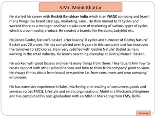 3.Mr. Mohit Khattar
He started his career with Reckitt Benckiser India which is an FMGC company and learnt
many things like brand strategy, marketing, sales. He then moved to TI Cycles and
worked there as a manager and had to take care of marketing of various types of cycles
which is a commodity product. He created a brands like Hercules, Ladybird etc.
He joined Godrej Nature’s basket after leaving TI cycles and turnover of Godrej Nature’
Basket was 20 crores. He has completed over 6 years in this company and has improved
the turnover to 220 crores. He is very satisfied with Godrej Nature’ Basket as he is
working in the retail industry. He learns new thing everyday at Godrej Nature’ Basket.
He worked with good bosses and learnt many things from them. They taught him how to
create rapport with other subordinations and how to think from company’ point to view.
He always thinks about from broad perspective i.e. from consumers and own company’
employees.
His has extensive experience in Sales, Marketing and retailing of consumers goods and
services across FMCG, Lifestyle and retails organizations. Mohit is a Mechanical Engineer
and has completed his post-graduation with an MBA in Marketing from FMS, Delhi.
We Lounge
 