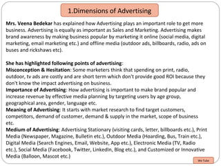 1.Dimensions of Advertising
Mrs. Veena Bedekar has explained how Advertising plays an important role to get more
business. Advertising is equally as important as Sales and Marketing. Advertising makes
brand awareness by making business popular by marketing it online (social media, digital
marketing, email marketing etc.) and offline media (outdoor ads, billboards, radio, ads on
buses and rickshaws etc).
She has highlighted following points of advertising:
Misconception & Hesitation: Some marketers think that spending on print, radio,
outdoor, tv ads are costly and are short term which don't provide good ROI because they
don't know the impact advertising on business.
Importance of Advertising: How advertising is important to make brand popular and
increase revenue by effective media planning by targeting users by age group,
geographical area, gender, language etc.
Meaning of Advertising: It starts with market research to find target customers,
competitors, demand of customer, demand & supply in the market, scope of business
etc.
Medium of Advertising: Advertising Stationary (visiting cards, letter, billboards etc.), Print
Media (Newspaper, Magazine, Bulletin etc.), Outdoor Media (Hoarding, Bus, Train etc.),
Digital Media (Search Engines, Email, Website, App etc.), Electronic Media (TV, Radio
etc.), Social Media (Facebook, Twitter, LinkedIn, Blog etc.), and Customized or Innovative
Media (Balloon, Mascot etc.)
We Tube
 