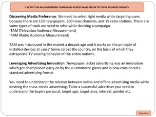 Discerning Media Preference: We need to select right media while targeting users
because there are 120 newspapers, 200 news channels, and 15 radio stations. There are
some types of tools we need to refer while devising a campaign.
•TAM (Television Audience Measurement)
•RAM (Radio Audience Measurement)
TAM was introduced in the market a decade age and it works on the principle of
installed-devices at users' home across the country, on the basis of which they
extrapolate TV viewing behavior of the entire nations.
Leveraging Advertising Innovation: Newspaper jacket advertising was an innovation
which got championed early-on by the e-commerce giants and is now considered a
standard advertising format.
You need to understand the relation between online and offline advertising media while
devising the mass-media advertising. To be a successful advertiser you need to
understand the buyers personal, target age, target area, interest, gender etc.
News Wire
1.HOW TO PLAN ADVERTISING CAMPAIGNS ACROSS MASS MEDIA TO DRIVE BUSINESS GROWTH
 
