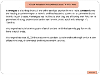 2.AMAZON INDIA TIES UP WITH VAKRANGEE TO SELL IN RURAL INDIA
Vakrangee is a leading financial and other services provide in rural India. Amazon is one
the leading e-commerce portal in India and has become a successful e-commerce brand
in India in just 5 years. Vakrangee has finally said that they are affiliating with Amazon to
provide marketing, promotional and other services across rural India through it's
'Kendras'
Vekrangee has build an ecosystem of small outlets to fill the last-mile gap for retails
firms in rural areas.
Vekrangee has over 35,000 business correspondent bank branches through which it also
offers insurance, e-commerce and e-Government services.
News Wire
 