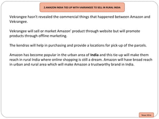 2.AMAZON INDIA TIES UP WITH VAKRANGEE TO SELL IN RURAL INDIA
Vekrangee hasn't revealed the commercial things that happened between Amazon and
Vekrangee.
Vekrangee will sell or market Amazon' product through website but will promote
products through offline marketing.
The kendras will help in purchasing and provide a locations for pick-up of the parcels.
Amazon has become popular in the urban area of India and this tie-up will make them
reach in rural India where online shopping is still a dream. Amazon will have broad reach
in urban and rural area which will make Amazon a trustworthy brand in India.
News Wire
 