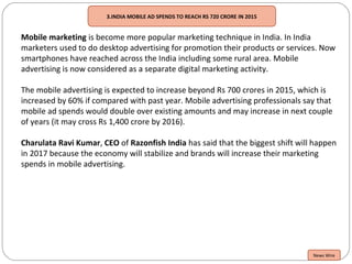 3.INDIA MOBILE AD SPENDS TO REACH RS 720 CRORE IN 2015
Mobile marketing is become more popular marketing technique in India. In India
marketers used to do desktop advertising for promotion their products or services. Now
smartphones have reached across the India including some rural area. Mobile
advertising is now considered as a separate digital marketing activity.
The mobile advertising is expected to increase beyond Rs 700 crores in 2015, which is
increased by 60% if compared with past year. Mobile advertising professionals say that
mobile ad spends would double over existing amounts and may increase in next couple
of years (it may cross Rs 1,400 crore by 2016).
Charulata Ravi Kumar, CEO of Razonfish India has said that the biggest shift will happen
in 2017 because the economy will stabilize and brands will increase their marketing
spends in mobile advertising.
News Wire
 