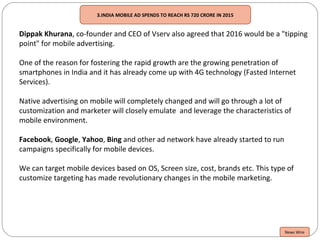 3.INDIA MOBILE AD SPENDS TO REACH RS 720 CRORE IN 2015
Dippak Khurana, co-founder and CEO of Vserv also agreed that 2016 would be a "tipping
point" for mobile advertising.
One of the reason for fostering the rapid growth are the growing penetration of
smartphones in India and it has already come up with 4G technology (Fasted Internet
Services).
Native advertising on mobile will completely changed and will go through a lot of
customization and marketer will closely emulate and leverage the characteristics of
mobile environment.
Facebook, Google, Yahoo, Bing and other ad network have already started to run
campaigns specifically for mobile devices.
We can target mobile devices based on OS, Screen size, cost, brands etc. This type of
customize targeting has made revolutionary changes in the mobile marketing.
News Wire
 