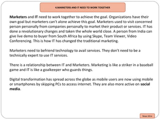 4.MARKETERS AND IT NEED TO WORK TOGETHER
Marketers and IT need to work together to achieve the goal. Organizations have their
own goal but marketers can't alone achieve this goal. Marketers used to visit concerned
person personally from companies personally to market their product or services. IT has
done a revolutionary changes and taken the whole world close. A person from India can
give live demo to buyer from South Africa by using Skype, Team Viewer, Video
Conferencing. This is how IT has changed the traditional marketing.
Marketers need to befriend technology to avail services. They don't need to be a
technically expert to use IT services.
There is a relationship between IT and Marketers. Marketing is like a striker in a baseball
game and IT is like a goalkeeper who guards things.
Digital transformation has spread across the globe as mobile users are now using mobile
or smartphones by skipping PCs to access internet. They are also more active on social
media.
News Wire
 