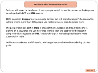 4.MARKETERS AND IT NEED TO WORK TOGETHER
Desktop will never be dead even if more people switch to mobile devices as desktops are
introduced with LCD and LED screens.
100% people in Singapore are on mobile devices but still branding doesn't happen while
in India where more than 30% people use mobile devices; branding does work.
The pay per click ads cost in India is cheaper than Singapore and US. If someone is
clicking on a keywords like Car Insurance in India then the cost would be lesser if
compared with Singapore and US. That is why digital marketing has become more
successful in India.
In this way marketers and IT need to work together to achieve the marketing or sales
goals.
News Wire
 