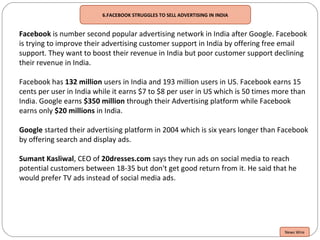 6.FACEBOOK STRUGGLES TO SELL ADVERTISING IN INDIA
Facebook is number second popular advertising network in India after Google. Facebook
is trying to improve their advertising customer support in India by offering free email
support. They want to boost their revenue in India but poor customer support declining
their revenue in India.
Facebook has 132 million users in India and 193 million users in US. Facebook earns 15
cents per user in India while it earns $7 to $8 per user in US which is 50 times more than
India. Google earns $350 million through their Advertising platform while Facebook
earns only $20 millions in India.
Google started their advertising platform in 2004 which is six years longer than Facebook
by offering search and display ads.
Sumant Kasliwal, CEO of 20dresses.com says they run ads on social media to reach
potential customers between 18-35 but don't get good return from it. He said that he
would prefer TV ads instead of social media ads.
News Wire
 