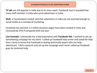 6.FACEBOOK STRUGGLES TO SELL ADVERTISING IN INDIA
TV ads are still popular in India due to its mass reach. Facebook hasn't revealed how
many staff member in India who serve advertisers in India.
Shah, a Counterpoint analyst said that advertisers in India are not warmed enough to
social media as a concept of marketing.
Facebook has said that 1.5 million business pages have been created in India and
increased by 57% if compared with last year.
Live Example: I personally has a bad experience with Facebook Ads. I wanted to set-up
remarketing campaign for my client. I called up Facebook help center and asked for help
then I came to know that Facebook is lacking technically expert who can help
advertisers. I did a research and set-up the campaign and I never called up Facebook
guys for technical help.
News Wire
 