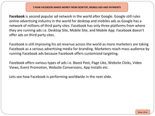 7.HOW FACEBOOK MAKES MONEY FROM DESKTOP, MOBILE ADS AND PAYMENTS
Facebook is second popular ad network in the world after Google. Google still rules
online advertising industry in the world for desktop and mobiles ads as Google has a
network of millions of third party sites. Facebook has only three platforms from where
they are running ads i.e. Desktop Site, Mobile Site, and Mobile App. Facebook doesn't
offer ads on third party sites.
Facebook is still improving his ad revenue across the world as more marketers are taking
Facebook as a serious advertising media for branding. Marketers reach mass audience by
running Facebook ads because Facebook offers customized targeting.
Facebook offers various types of ads i.e. Boost Post, Page Like, Website Clicks, Video
Views, Event Promotion, Website Conversions, App Installs etc.
Lets see how Facebook is performing worldwide in the next slide.
News Wire
 