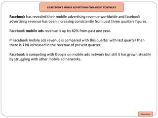 8.FACEBOOK'S MOBILE ADVERTISING ONSLAUGHT CONTINUES
Facebook has revealed their mobile advertising revenue worldwide and facebook
advertising revenue has been increasing consistently from past three quarters figures.
Facebook mobile ads revenue is up by 62% from past one year.
If Facebook mobile ads revenue is compared with this quarter with last quarter then
there is 73% increased in the revenue of present quarter.
Facebook is competing with Google on mobile ads network but still it has grown steadily
by struggling with other mobile ad networks.
News Wire
 
