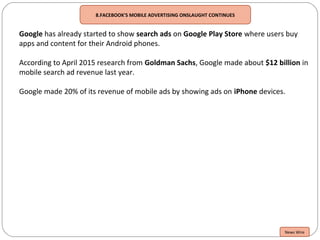 8.FACEBOOK'S MOBILE ADVERTISING ONSLAUGHT CONTINUES
Google has already started to show search ads on Google Play Store where users buy
apps and content for their Android phones.
According to April 2015 research from Goldman Sachs, Google made about $12 billion in
mobile search ad revenue last year.
Google made 20% of its revenue of mobile ads by showing ads on iPhone devices.
News Wire
 