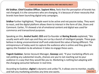 9.WHY ARE BRANDS GOING DIGITAL-FIRST AND DIGITAL-ONLY?
KV Sridhar, Chief Creative Officer, Sapient Nitro, feels that the perception of brands has
not changed; it is the consumers who are changing. It is because of sheer necessity that
brands have been launching digital-only campaigns.
Sridhar further highlighted, “People want to be active and not passive today. They want
to react, and the digital platform allows them to interact in the form of Like, Share and
Comment. Earlier, TV showed a lot of emotional content and digital was used for
commerce and transactional purposes.
Speaking on this, Anshul Sushil, CEO and Co-founder at Boring Brands explained, “We
usually work with start-ups and they are run by a bunch of intelligent people. These guys
believe in doing unconventional stuff and understand the value of being different. The
entrepreneurs of today want to capture the audience who is online and they give the
agency the freedom to do whatever it takes to engage these users.
Yogesh Gadekar, Senior Account Manager, Gozoop said, “If your marketing efforts are
not yielding any substantial results, chances are you're not reaching out to your
audience in a way that they would like you to. Marketing is nothing but adapting with
the changing consumer behavior in real time.
According to Gadekar, digital is dynamic and unlike TV, it allows one to monitor, modify
and halt any marketing activities any time one wants. News Wire
 
