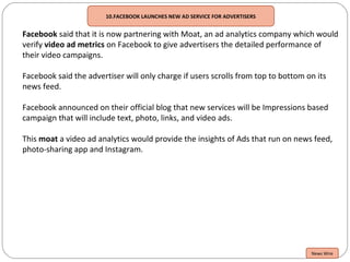 10.FACEBOOK LAUNCHES NEW AD SERVICE FOR ADVERTISERS
Facebook said that it is now partnering with Moat, an ad analytics company which would
verify video ad metrics on Facebook to give advertisers the detailed performance of
their video campaigns.
Facebook said the advertiser will only charge if users scrolls from top to bottom on its
news feed.
Facebook announced on their official blog that new services will be Impressions based
campaign that will include text, photo, links, and video ads.
This moat a video ad analytics would provide the insights of Ads that run on news feed,
photo-sharing app and Instagram.
News Wire
 