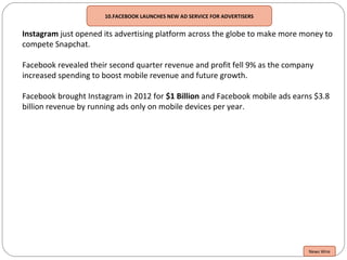 10.FACEBOOK LAUNCHES NEW AD SERVICE FOR ADVERTISERS
Instagram just opened its advertising platform across the globe to make more money to
compete Snapchat.
Facebook revealed their second quarter revenue and profit fell 9% as the company
increased spending to boost mobile revenue and future growth.
Facebook brought Instagram in 2012 for $1 Billion and Facebook mobile ads earns $3.8
billion revenue by running ads only on mobile devices per year.
News Wire
 