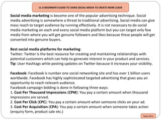 11.A BEGINNER'S GUIDE TO USING SOCIAL MEDIA TO CREATE MORE LEADS
Social media marketing is become one of the popular advertising technique. Social
media advertising is somewhere a threat to traditional advertising. Social media can give
mass reach to target audience by running effectively. It is not necessary to do social
media marketing on each and every social media platform but you can target only few
media from where you will get genuine followers and likes because these people will get
converted into genuine buyers.
Best social media platforms for marketing:
Twitter: Twitter is the best resource for creating and maintaining relationships with
potential customers which can help to generate interest in your product and services.
Tip: User Hashtags while posting updates on Twitter because it increases your visibility.
Facebook: Facebook is number one social networking site and has over 1 billion users
worldwide. Facebook has highly sophisticated targeted advertising that gives you an
opportunity to reach relevant audience.
Facebook campaign bidding is done in following three ways:
1. Cost Per Thousand Impressions (CPM): You pay a certain amount when thousand
impressions are served.
2. Cost Per Click (CPC): You pay a certain amount when someone clicks on your ad.
3. Cost Per Acquisition (CPA): You pay a certain amount when someone takes action
(enquiry form, product sale etc.)
News Wire
 