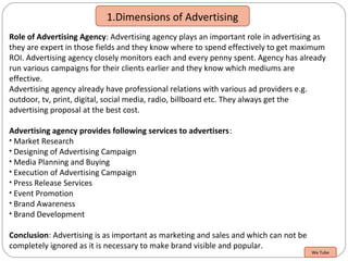 1.Dimensions of Advertising
Role of Advertising Agency: Advertising agency plays an important role in advertising as
they are expert in those fields and they know where to spend effectively to get maximum
ROI. Advertising agency closely monitors each and every penny spent. Agency has already
run various campaigns for their clients earlier and they know which mediums are
effective.
Advertising agency already have professional relations with various ad providers e.g.
outdoor, tv, print, digital, social media, radio, billboard etc. They always get the
advertising proposal at the best cost.
Advertising agency provides following services to advertisers:
• Market Research
• Designing of Advertising Campaign
• Media Planning and Buying
• Execution of Advertising Campaign
• Press Release Services
• Event Promotion
• Brand Awareness
• Brand Development
Conclusion: Advertising is as important as marketing and sales and which can not be
completely ignored as it is necessary to make brand visible and popular.
We Tube
 