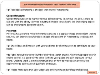Tip: Facebook advertising is cheaper than Twitter Advertising
Google Hangouts:
Google Hangouts can be highly effective at helping you to achieve this goal. Simple to
use and with the ability to invite industry members to take part, the challenging aspect
can be encouraging people to join in.
Pinterest:
Pinterest has around 6 million monthly users and is a popular image and content sharing
site. You can promote your product images and content on Pinterest by creating a Pin
Board.
Tip: Share ideas and interact with your audience by allowing users to contribute to your
board.
YouTube: YouTube is world' number one video search engine. Answering people' search
engine queries is a good way to drive traffic to your pages and gain exposure to your
brand. Creating short 1-2 minute instructional or 'how-to' videos can give you the
opportunity to address such questions and issues.
Tip: Please make sure that your videos are entertaining and professional looking.
News Wire
11.A BEGINNER'S GUIDE TO USING SOCIAL MEDIA TO CREATE MORE LEADS
 