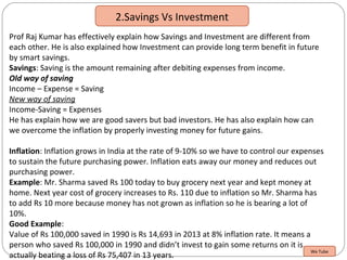 2.Savings Vs Investment
Prof Raj Kumar has effectively explain how Savings and Investment are different from
each other. He is also explained how Investment can provide long term benefit in future
by smart savings.
Savings: Saving is the amount remaining after debiting expenses from income.
Old way of saving
Income – Expense = Saving
New way of saving
Income-Saving = Expenses
He has explain how we are good savers but bad investors. He has also explain how can
we overcome the inflation by properly investing money for future gains.
Inflation: Inflation grows in India at the rate of 9-10% so we have to control our expenses
to sustain the future purchasing power. Inflation eats away our money and reduces out
purchasing power.
Example: Mr. Sharma saved Rs 100 today to buy grocery next year and kept money at
home. Next year cost of grocery increases to Rs. 110 due to inflation so Mr. Sharma has
to add Rs 10 more because money has not grown as inflation so he is bearing a lot of
10%.
Good Example:
Value of Rs 100,000 saved in 1990 is Rs 14,693 in 2013 at 8% inflation rate. It means a
person who saved Rs 100,000 in 1990 and didn’t invest to gain some returns on it is
actually beating a loss of Rs 75,407 in 13 years.
We Tube
 