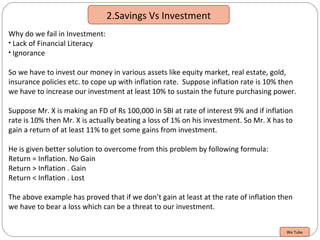 2.Savings Vs Investment
Why do we fail in Investment:
• Lack of Financial Literacy
• Ignorance
So we have to invest our money in various assets like equity market, real estate, gold,
insurance policies etc. to cope up with inflation rate. Suppose inflation rate is 10% then
we have to increase our investment at least 10% to sustain the future purchasing power.
Suppose Mr. X is making an FD of Rs 100,000 in SBI at rate of interest 9% and if inflation
rate is 10% then Mr. X is actually beating a loss of 1% on his investment. So Mr. X has to
gain a return of at least 11% to get some gains from investment.
He is given better solution to overcome from this problem by following formula:
Return = Inflation. No Gain
Return > Inflation . Gain
Return < Inflation . Lost
The above example has proved that if we don’t gain at least at the rate of inflation then
we have to bear a loss which can be a threat to our investment.
We Tube
 