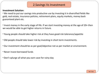 2.Savings Vs Investment
Investment Solution:
• We need to put our savings into productive use by investing it in diversified fields like
gold, real estate, insurance policies, retirement-plans, equity markets, money back
guaranteed plant etc.
• Invest money in the early stage of life. If we start investing money at the age of 20+ then
we would be able to get higher returns in future.
• Young people should take higher risk at they have good risk tolerance/appetite
• Old people should take lower risk by investing in short term investments.
• Our investment should be as per goal/objective not as per market or environment.
• Never invest borrowed funds
• Don’t splurge all what you earn save for rainy day
We Tube
 