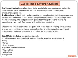 3.Social Media & Pricing Advantage
Prof. Suruchi Yadav has explain about Social Media helps business to grow online. She
has compared Social Media with traditional advertising in terms of reach, cost
effectiveness, speed etc.
Traditional marketing is costly and we can’t target users based on their interest, age, geo
location, mobile devices, qualifications, designation which quite possible through social
media advertising. The cost per enquiry generated through traditional marketing
campaigns are very high if compared with social media marketing.
We can have a mass reach across the globe with social media marketing. We customize
and can have real time monitoring on social media marketing campaigns but it is not
possible with traditional advertising like outdoor, tv, print, billboard etc.
Social Media Marketing can be done through:
Social Networking Sites (Facebook, Twitter, LinkedIn, Google+, Instagram etc.)
• Blog
• Forum
• Press Release
• Question and Answers Sites
• Review Sites
• Video Sites
• Image Sites
We Tube
 